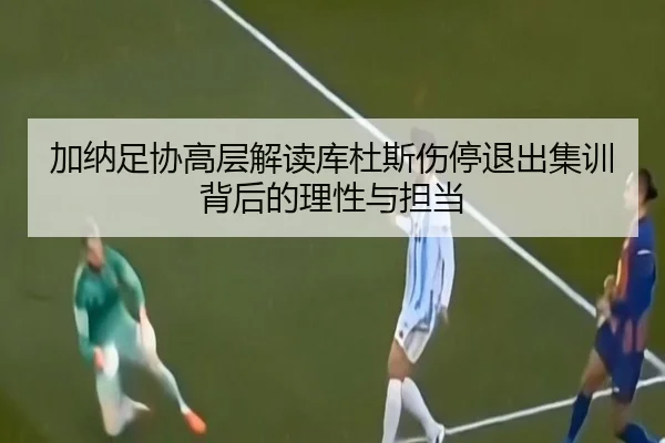 加纳足协高层解读库杜斯伤停退出集训背后的理性与担当